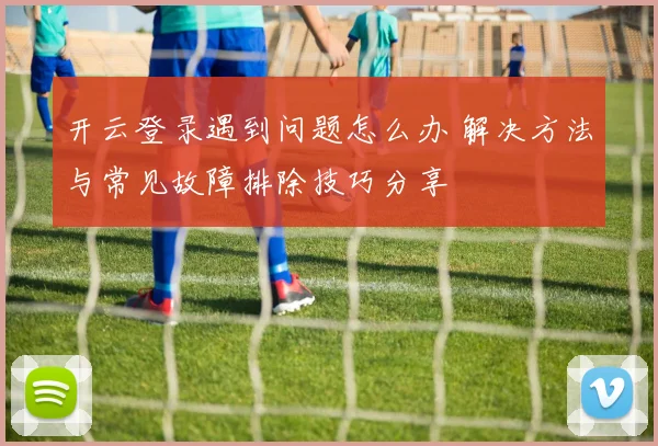 开云登录遇到问题怎么办 解决方法与常见故障排除技巧分享